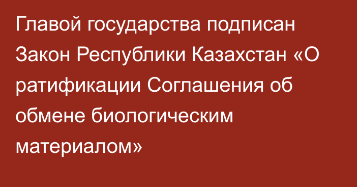 Главой государства подписан Закон Республики Казахстан «О ратификации Соглашения об обмене биологическим материалом»