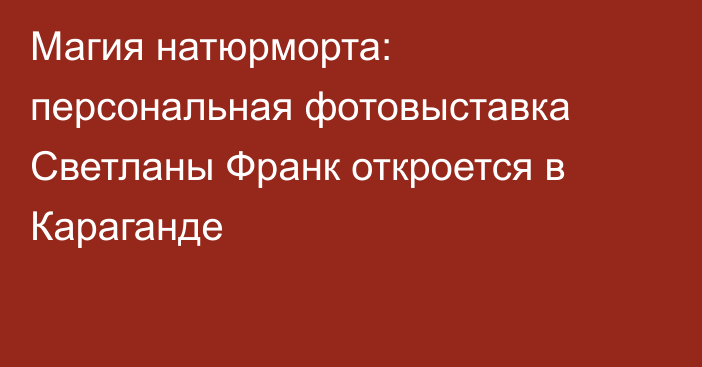 Магия натюрморта: персональная фотовыставка Светланы Франк откроется в Караганде