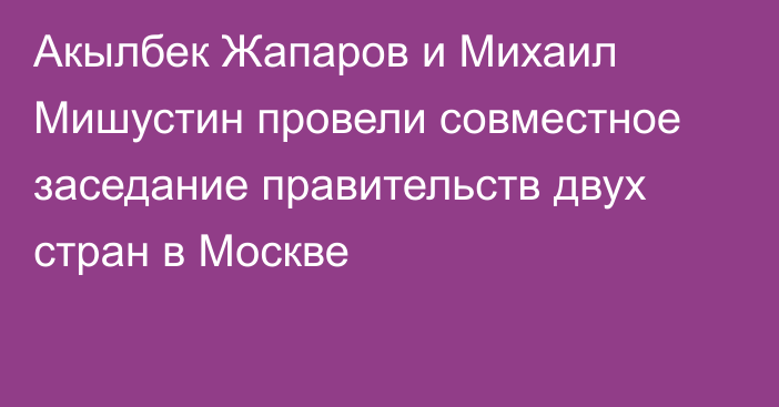 Акылбек Жапаров и Михаил Мишустин провели совместное заседание правительств двух стран в Москве