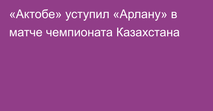 «Актобе» уступил «Арлану» в матче чемпионата Казахстана