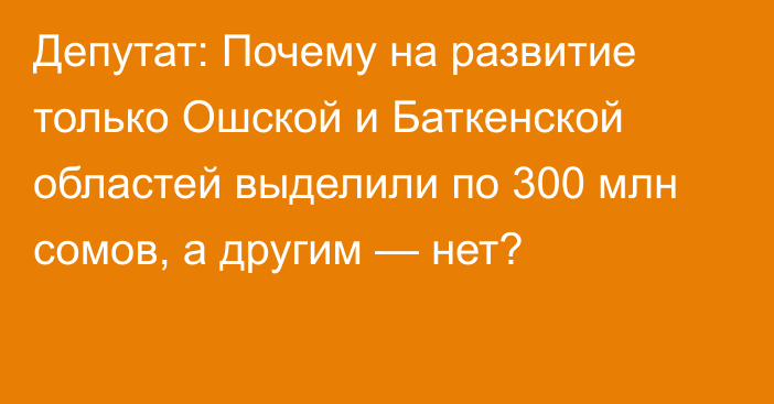 Депутат: Почему на развитие только Ошской и Баткенской областей выделили по 300 млн сомов, а другим — нет?