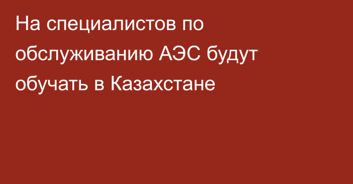 На специалистов по обслуживанию АЭС будут обучать в Казахстане