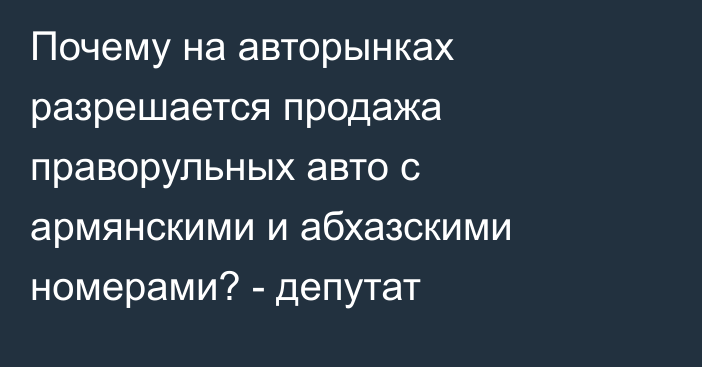 Почему на авторынках разрешается продажа праворульных авто с армянскими и абхазскими номерами? - депутат