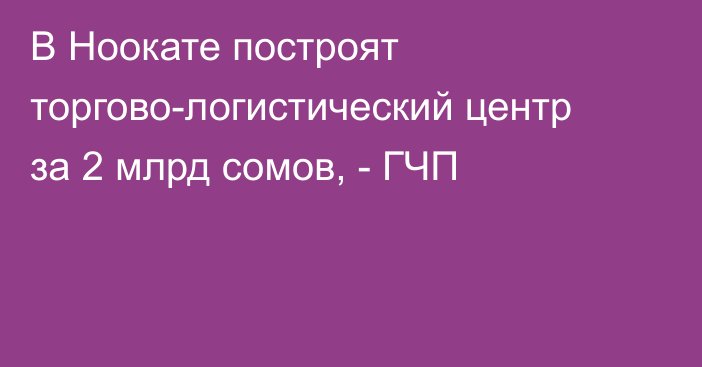 В Ноокате построят торгово-логистический центр за 2 млрд сомов, - ГЧП