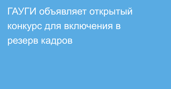 ГАУГИ объявляет открытый конкурс для включения в резерв кадров