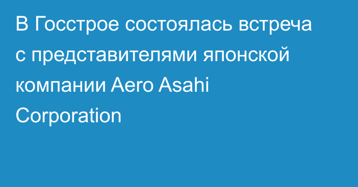 В Госстрое состоялась встреча с представителями японской компании Aero Asahi Corporation