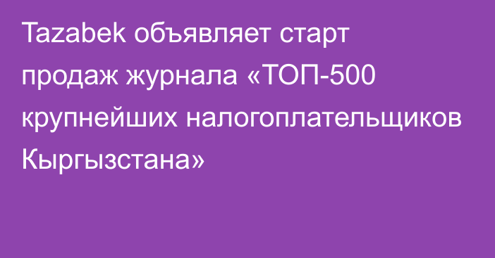 Tazabek объявляет старт продаж журнала «ТОП-500 крупнейших налогоплательщиков Кыргызстана»