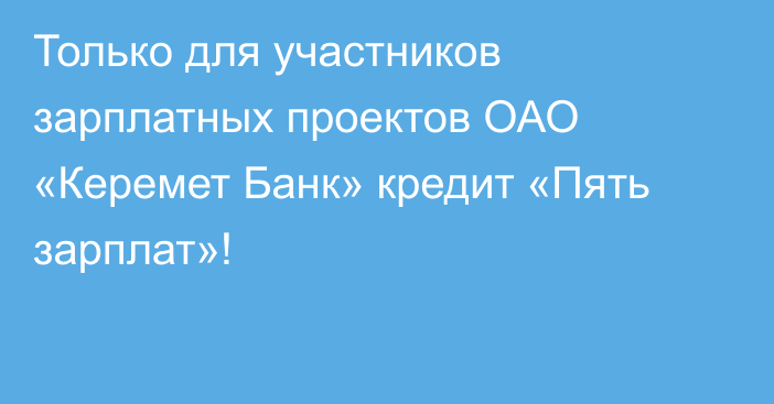 Только для участников зарплатных проектов ОАО «Керемет Банк» кредит «Пять зарплат»!