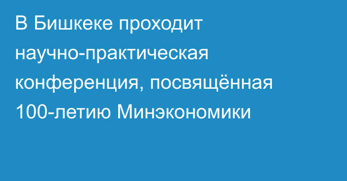 В Бишкеке проходит научно-практическая конференция, посвящённая 100-летию Минэкономики