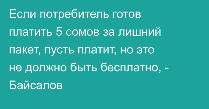 Если потребитель готов платить 5 сомов за лишний пакет, пусть платит, но это не должно быть бесплатно, - Байсалов