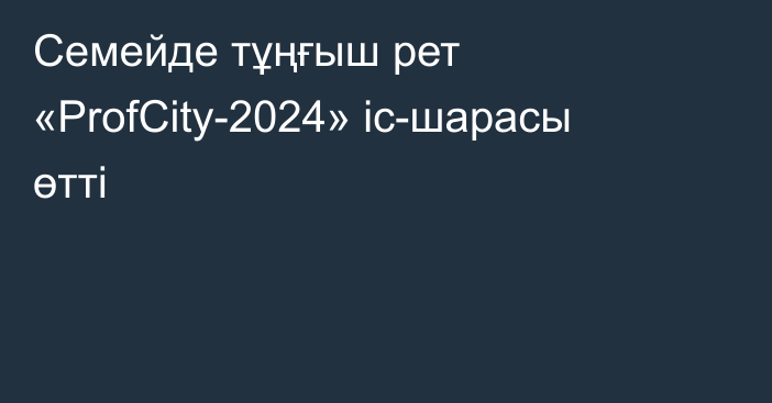 Семейде тұңғыш рет «ProfCity-2024» іс-шарасы өтті