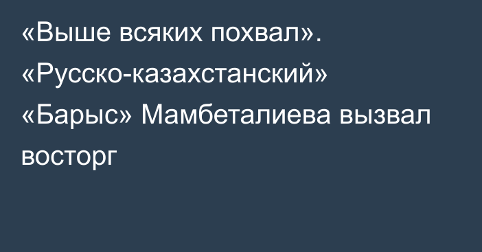 «Выше всяких похвал». «Русско-казахстанский» «Барыс» Мамбеталиева вызвал восторг