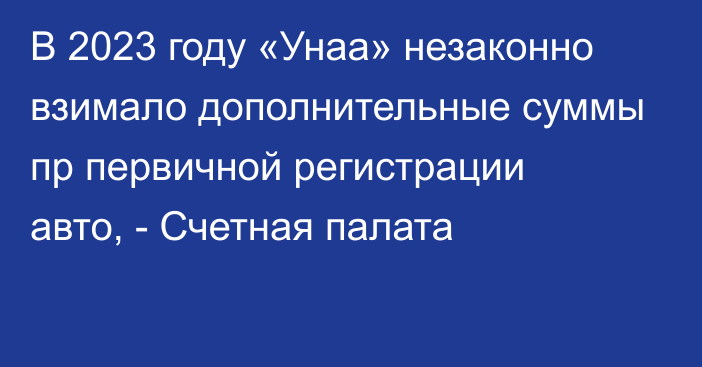 В 2023 году «Унаа» незаконно взимало дополнительные суммы пр первичной регистрации авто, - Счетная палата