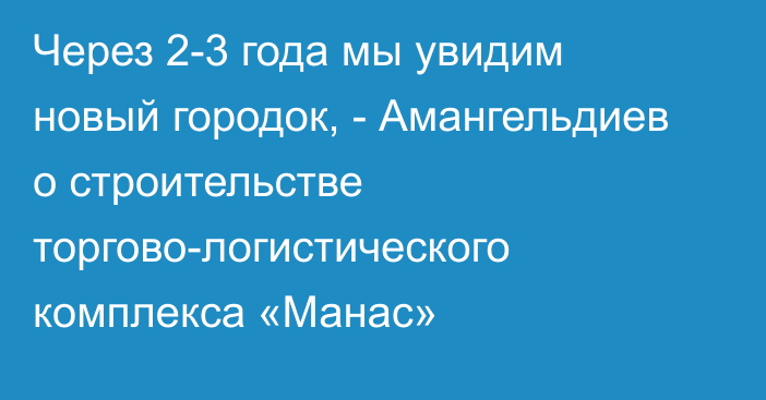 Через 2-3 года мы увидим новый городок, - Амангельдиев  о строительстве торгово-логистического комплекса «Манас»