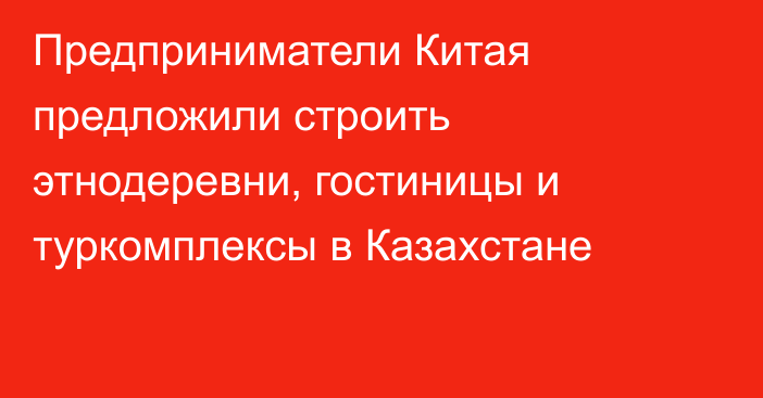 Предприниматели Китая предложили строить этнодеревни, гостиницы и туркомплексы в Казахстане