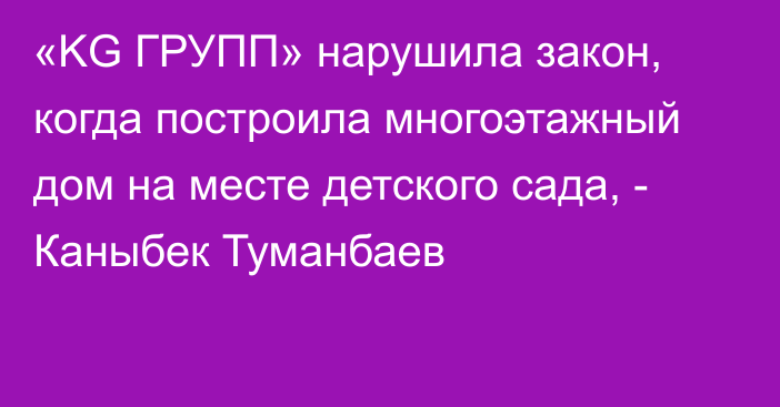 «KG ГРУПП» нарушила закон, когда построила многоэтажный дом на месте детского сада, - Каныбек Туманбаев