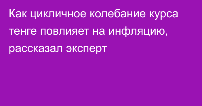 Как цикличное колебание курса тенге повлияет на инфляцию, рассказал эксперт