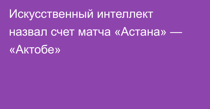 Искусственный интеллект назвал счет матча «Астана» — «Актобе»