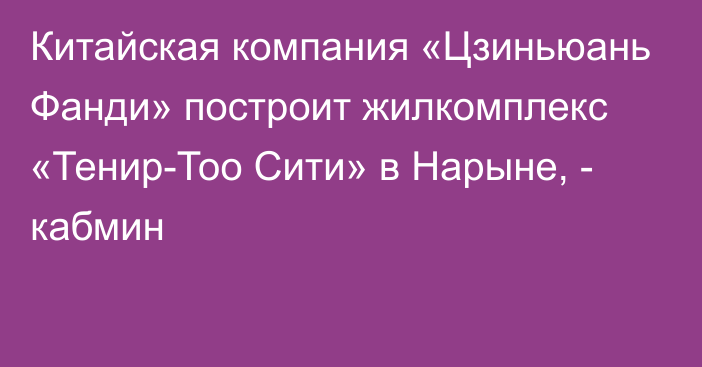 Китайская компания «Цзиньюань Фанди» построит жилкомплекс «Тенир-Тоо Сити» в Нарыне, - кабмин