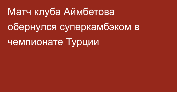 Матч клуба Аймбетова обернулся суперкамбэком в чемпионате Турции