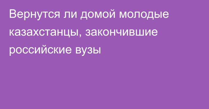 Вернутся ли домой молодые казахстанцы, закончившие российские вузы