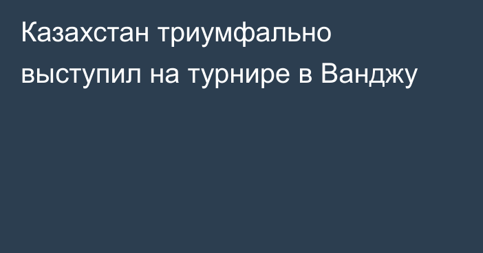 Казахстан триумфально выступил на турнире в Ванджу