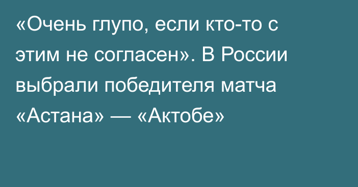 «Очень глупо, если кто-то с этим не согласен». В России выбрали победителя матча «Астана» — «Актобе»