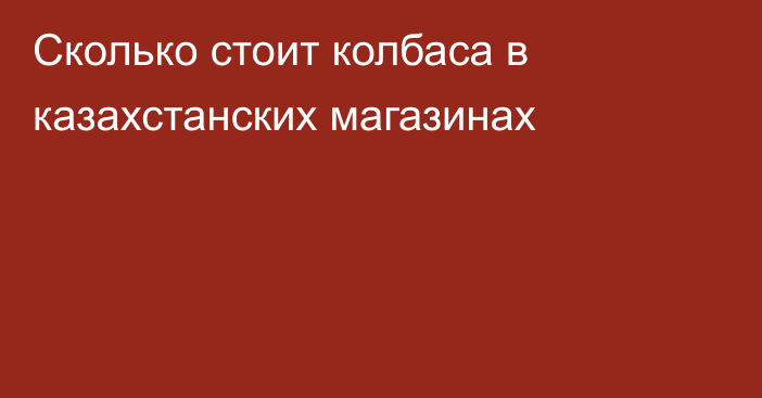 Сколько стоит колбаса в казахстанских магазинах