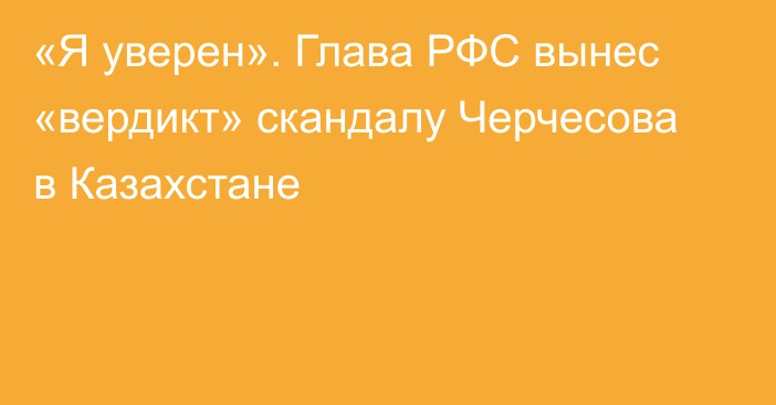 «Я уверен». Глава РФС вынес «вердикт» скандалу Черчесова в Казахстане