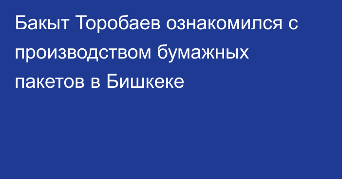 Бакыт Торобаев ознакомился с производством бумажных пакетов в Бишкеке