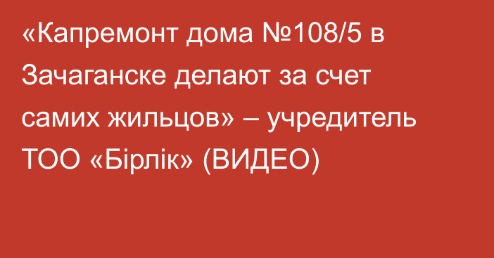 «Капремонт дома №108/5 в Зачаганске делают за счет самих жильцов» – учредитель ТОО «Бірлік» (ВИДЕО)