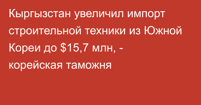 Кыргызстан увеличил импорт строительной техники из Южной Кореи до $15,7 млн, - корейская таможня