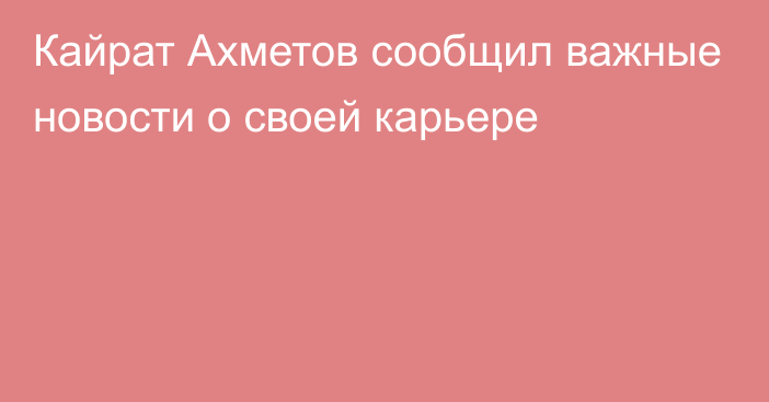 Кайрат Ахметов сообщил важные новости о своей карьере