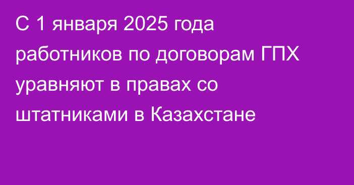 С 1 января 2025 года работников по договорам ГПХ уравняют в правах со штатниками в Казахстане