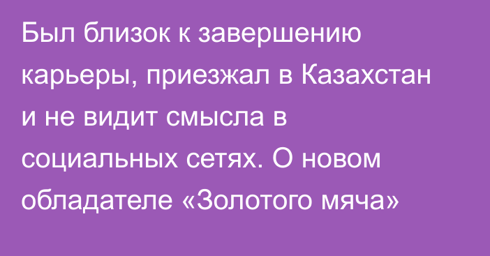 Был близок к завершению карьеры, приезжал в Казахстан и не видит смысла в социальных сетях. О новом обладателе «Золотого мяча»