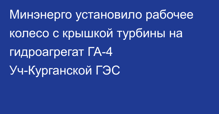 Минэнерго установило рабочее колесо с крышкой турбины на гидроагрегат ГА-4 Уч-Курганской ГЭС