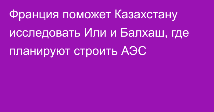 Франция поможет Казахстану исследовать Или и Балхаш, где планируют строить АЭС