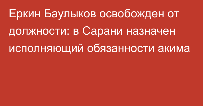 Еркин Баулыков освобожден от должности: в Сарани назначен исполняющий обязанности акима