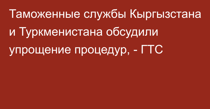 Таможенные службы Кыргызстана и Туркменистана обсудили упрощение процедур, - ГТС