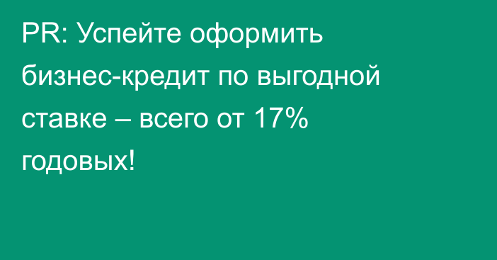 PR:  Успейте оформить бизнес-кредит по выгодной ставке – всего от 17% годовых!