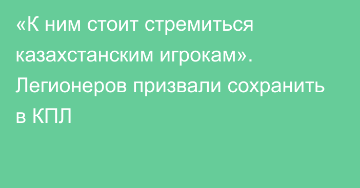 «К ним стоит стремиться казахстанским игрокам». Легионеров призвали сохранить в КПЛ