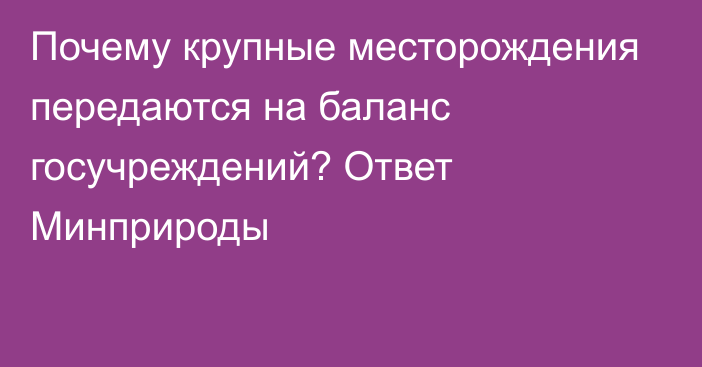 Почему крупные месторождения передаются на баланс госучреждений? Ответ Минприроды