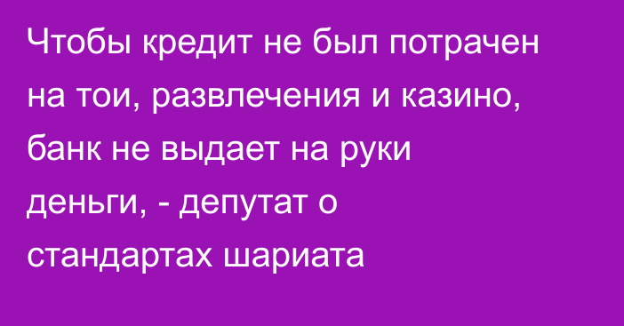 Чтобы кредит не был потрачен на тои, развлечения и казино, банк не выдает на руки деньги, - депутат о стандартах шариата