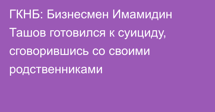 ГКНБ: Бизнесмен Имамидин Ташов готовился к суициду, сговорившись со своими родственниками