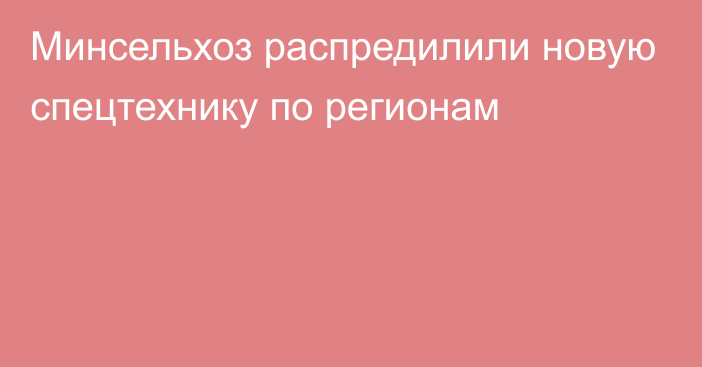 Минсельхоз распредилили новую спецтехнику по регионам