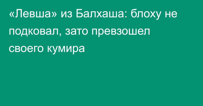 «Левша» из Балхаша: блоху не подковал, зато превзошел своего кумира