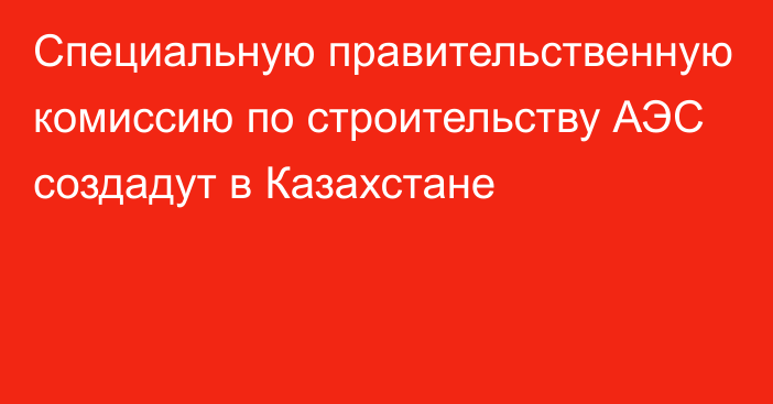 Специальную правительственную комиссию по строительству АЭС создадут в Казахстане