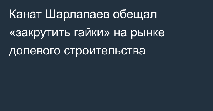 Канат Шарлапаев обещал «закрутить гайки» на рынке долевого строительства