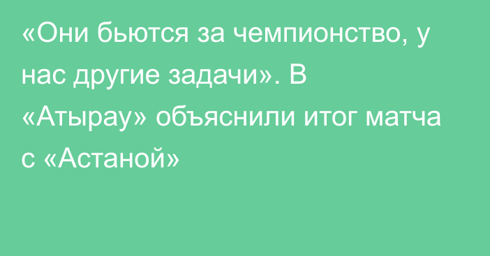 «Они бьются за чемпионство, у нас другие задачи». В «Атырау» объяснили итог матча с «Астаной»