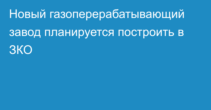 Новый газоперерабатывающий завод планируется построить в ЗКО